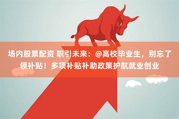 场内股票配资 职引未来：@高校毕业生，别忘了领补贴！多项补贴补助政策护航就业创业