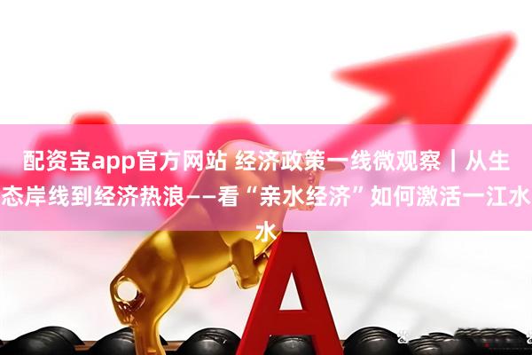 配资宝app官方网站 经济政策一线微观察｜从生态岸线到经济热浪——看“亲水经济”如何激活一江水
