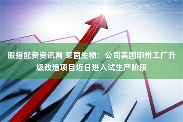 股指配资资讯网 莱茵生物：公司美国印州工厂升级改造项目近日进入试生产阶段