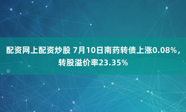 配资网上配资炒股 7月10日南药转债上涨0.08%，转股溢价率23.35%