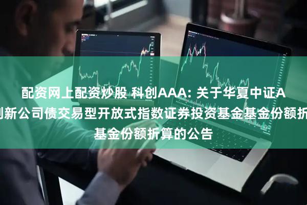 配资网上配资炒股 科创AAA: 关于华夏中证AAA科技创新公司债交易型开放式指数证券投资基金基金份额折算的公告