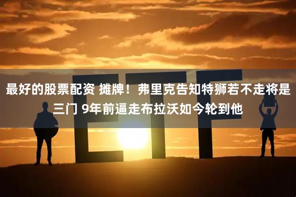 最好的股票配资 摊牌！弗里克告知特狮若不走将是三门 9年前逼走布拉沃如今轮到他