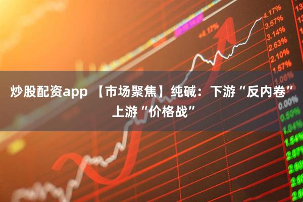 炒股配资app 【市场聚焦】纯碱：下游“反内卷” 上游“价格战”