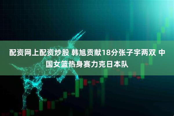 配资网上配资炒股 韩旭贡献18分张子宇两双 中国女篮热身赛力克日本队