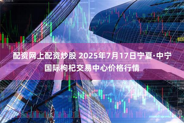 配资网上配资炒股 2025年7月17日宁夏·中宁国际枸杞交易中心价格行情