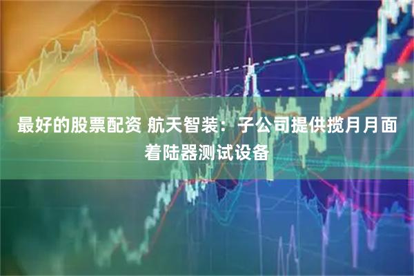最好的股票配资 航天智装：子公司提供揽月月面着陆器测试设备