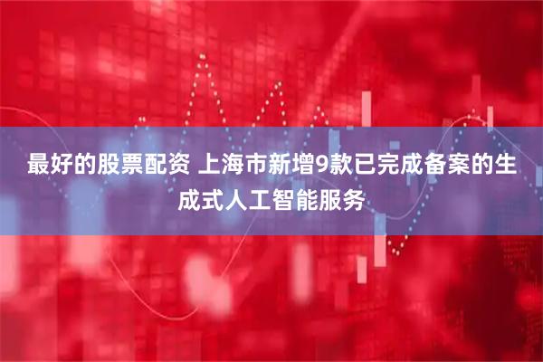 最好的股票配资 上海市新增9款已完成备案的生成式人工智能服务