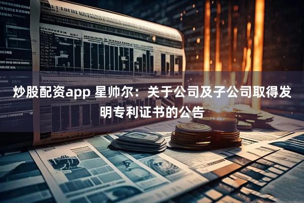 炒股配资app 星帅尔：关于公司及子公司取得发明专利证书的公告
