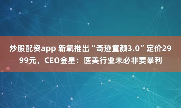 炒股配资app 新氧推出“奇迹童颜3.0”定价2999元，CEO金星：医美行业未必非要暴利