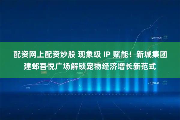 配资网上配资炒股 现象级 IP 赋能！新城集团建邺吾悦广场解锁宠物经济增长新范式