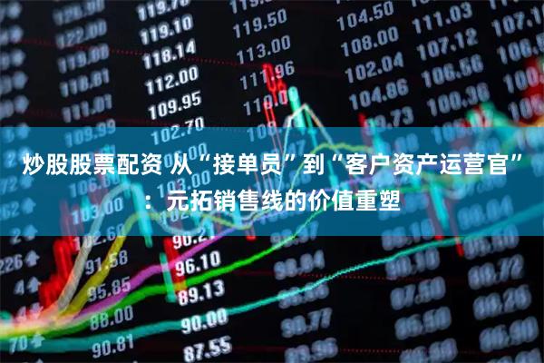 炒股股票配资 从“接单员”到“客户资产运营官”：元拓销售线的价值重塑