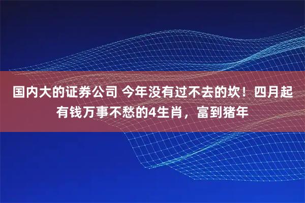国内大的证券公司 今年没有过不去的坎！四月起有钱万事不愁的4生肖，富到猪年