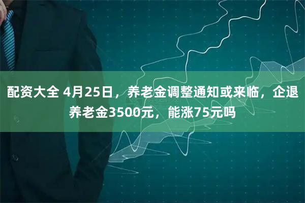 配资大全 4月25日，养老金调整通知或来临，企退养老金3500元，能涨75元吗