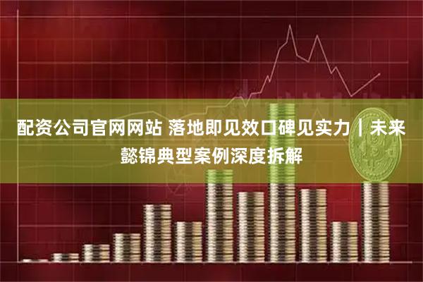 配资公司官网网站 落地即见效口碑见实力｜未来懿锦典型案例深度拆解